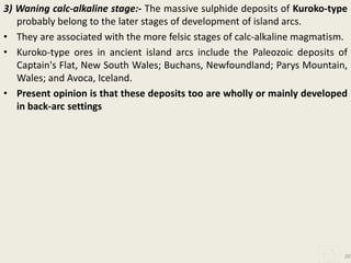 3) Waning calc-alkaline stage:- The massive sulphide deposits of Kuroko-type
probably belong to the later stages of development of island arcs.
• They are associated with the more felsic stages of calc-alkaline magmatism.
• Kuroko-type ores in ancient island arcs include the Paleozoic deposits of
Captain's Flat, New South Wales; Buchans, Newfoundland; Parys Mountain,
Wales; and Avoca, Iceland.
• Present opinion is that these deposits too are wholly or mainly developed
in back-arc settings
20
 