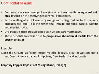 Continental Margins
• Continent – ocean convergent margins, where continental margin volcanic
arcs develop on the overlying continental lithosphere.
• Partial melting of a thick overlying wedge containing continental lithosphere
produces the calc - alkaline series that include andesitic, dacitic, basaltic
and rhyolitic rocks.
• Ore Deposits here are associated with volcanic arc magmatism.
• These deposits are caused due to progressive liberation of metals from the
descending slab.
Example-
Along the Circum-Pacific Belt major metallic deposits occur in western North
and South America, Japan, Philippines, New Zealand and Indonesia
Porphyry Copper Deposits of Malajhkhand, India( ?)
22
 