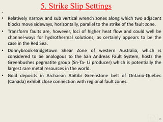 .
• Relatively narrow and sub vertical wrench zones along which two adjacent
blocks move sideways, horizontally, parallel to the strike of the fault zone.
• Transform faults are, however, loci of higher heat flow and could well be
channel-ways for hydrothermal solutions, as certainly appears to be the
case in the Red Sea.
• Donnybrook-Bridgetown Shear Zone of western Australia, which is
considered to be analogous to the San Andreas Fault System, hosts the
Greenbushes pegmatite group (Sn-Ta- Li producer) which is potentially the
largest rare metal resources in the world.
• Gold deposits in Archaean Abitibi Greenstone belt of Ontario-Quebec
(Canada) exhibit close connection with regional fault zones.
24
5. Strike Slip Settings
 