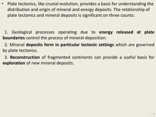 • Plate tectonics, like crustal evolution, provides a basis for understanding the
distribution and origin of mineral and energy deposits. The relationship of
plate tectonics and mineral deposits is significant on three counts:
1. Geological processes operating due to energy released at plate
boundaries control the process of mineral deposition.
2. Mineral deposits form in particular tectonic settings which are governed
by plate tectonics.
3. Reconstruction of fragmented continents can provide a useful basis for
exploration of new mineral deposits.
4
 