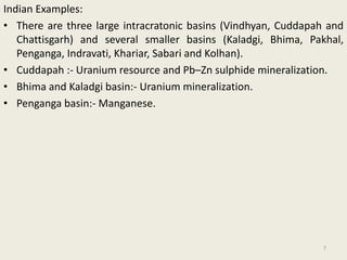 Indian Examples:
• There are three large intracratonic basins (Vindhyan, Cuddapah and
Chattisgarh) and several smaller basins (Kaladgi, Bhima, Pakhal,
Penganga, Indravati, Khariar, Sabari and Kolhan).
• Cuddapah :- Uranium resource and Pb–Zn sulphide mineralization.
• Bhima and Kaladgi basin:- Uranium mineralization.
• Penganga basin:- Manganese.
7
 