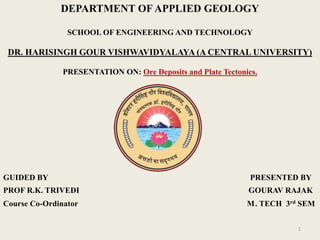 1
DEPARTMENT OF APPLIED GEOLOGY
SCHOOL OF ENGINEERING AND TECHNOLOGY
DR. HARISINGH GOUR VISHWAVIDYALAYA (A CENTRAL UNIVERSITY)
PRESENTATION ON: Ore Deposits and Plate Tectonics.
GUIDED BY PRESENTED BY
PROF R.K. TRIVEDI GOURAV RAJAK
Course Co-Ordinator M. TECH 3rd SEM
 