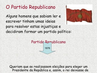 O Partido Republicano Alguns homens que sabiam ler e  escrever tinham umas ideias  para resolver estas injustiças e decidiram formar um partido político: Partido Republicano Queriam que se realizassem eleições para eleger um Presidente da República e, assim, o rei deixasse de governar. 1876 