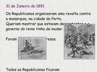31 de Janeiro de 1891 Os Republicanos organizaram uma revolta contra a monarquia, na cidade do Porto. Queriam mostrar que estavam descontentes e o governo do reino tinha de mudar. Foram descobertos e presos. Todos os Republicanos ficaram  ainda mais revoltados contra o rei D. Carlos. 