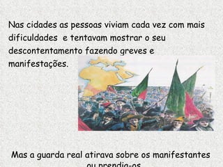 Nas cidades as pessoas viviam cada vez com mais dificuldades  e tentavam mostrar o seu descontentamento fazendo greves e manifestações. Mas a guarda real atirava sobre os manifestantes ou prendia-os. 