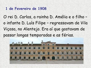 1 de Fevereiro de 1908 O rei D. Carlos, a rainha D. Amélia e o filho – o infante D. Luís Filipe – regressavam de Vila Viçosa, no Alentejo. Era aí que gostavam de passar longas temporadas e as férias.  Palácio de Vila Viçosa 