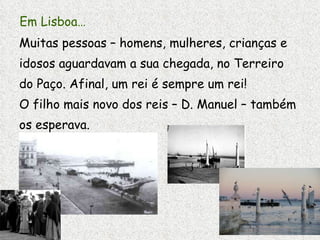 Em Lisboa… Muitas pessoas – homens, mulheres, crianças e idosos aguardavam a sua chegada, no Terreiro do Paço. Afinal, um rei é sempre um rei! O filho mais novo dos reis – D. Manuel – também os esperava. 