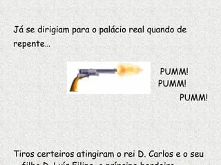Já se dirigiam para o palácio real quando de repente… PUMM!    PUMM! PUMM! Tiros certeiros atingiram o rei D. Carlos e o seu filho D. Luís Filipe, o príncipe herdeiro . 