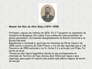 Manuel dos Reis da Silva Buiça (1876-1908)  Professor, nasceu em Vinhais em 1876. Foi 2.º sargento no regimento de Cavalaria de Bragança. Em Lisboa ficou conhecido como professor do ensino secundário, leccionando designadamente na Escola Universal e na Escola Nacional.  Republicano e carbonário, participa na intentona de 28 de Janeiro de 1908 contra o governo de João Franco, e foi um dos regicidas que a 1 de Fevereiro de 1908 mataram o rei D. Carlos I e o príncipe Luís Filipe. Foi morto no local.  Tornou-se uma figura legendária devido ao seu protagonismo no atentado do Terreiro do Paço. Deixou dois filhos (um rapaz e uma rapariga), para quem foi aberta uma subscrição pública depois da morte de seu pai.  