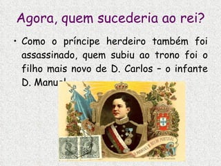Agora, quem sucederia ao rei? Como o príncipe herdeiro também foi assassinado, quem subiu ao trono foi o filho mais novo de D. Carlos – o infante D. Manuel. 