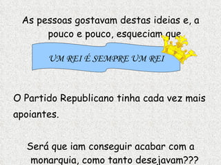 As pessoas gostavam destas ideias e, a pouco e pouco, esqueciam que O Partido Republicano tinha cada vez mais apoiantes.  Será que iam conseguir acabar com a monarquia, como tanto desejavam??? UM REI É SEMPRE UM REI 