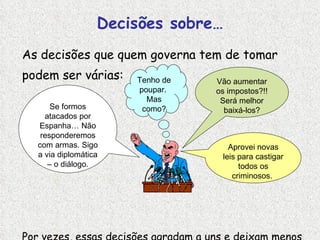 Decisões sobre… As decisões que quem governa tem de tomar podem ser várias: Por vezes, essas decisões agradam a uns e deixam menos satisfeitas tantas outras pessoas… Vão aumentar os impostos?!! Será melhor baixá-los? Se formos atacados por Espanha… Não responderemos com armas. Sigo a via diplomática – o diálogo. Aprovei novas leis para castigar todos os criminosos.  Tenho de poupar.  Mas como? 