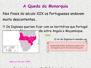 A Queda da Monarquia Nos finais do século XIX os Portugueses andavam muito descontentes… Os Ingleses queriam ficar com os territórios que Portugal tinha em África, na região entre Angola e Moçambique. 1890 O rei de Inglaterra mandou um   ultimatum  (última ordem) a Portugal: Mapa cor-de-rosa / 1886 Perante esta ameaça o Rei D. Carlos aceitou a ordem.  Que humilhação!!! Portugal tinha de deixar imediatamente aquelas terras  para Inglaterra, pois se não o fizesse haveria guerra. 