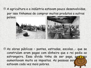 A agricultura e a indústria estavam pouco desenvolvidas, por isso tínhamos de comprar muitos produtos a outros países. As obras públicas – pontes, estradas, escolas…- que se construíam eram pagas com dinheiro que o rei pedia ao estrangeiro. Essa dívida tinha de ser paga, por isso aumentavam muito os impostos. As pessoas sentiam que estavam cada vez mais pobres. 