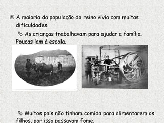    A maioria da população do reino vivia com muitas dificuldades.    As crianças trabalhavam para ajudar a família.  Poucas iam à escola.    Muitos pais não tinham comida para alimentarem os filhos, por isso passavam fome. 