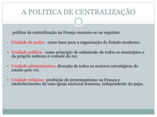 A POLITICA DE CENTRALIZAÇÃO
política de centralização na França resumiu-se no seguinte:
• Unidade de poder: como base para a organização do Estado moderno;
 Unidade política: como princípio de submissão de todos os municípios e
da própria nobreza à vontade do rei;
 Unidade administrativa: direcção de todos os sectores estratégicos do
estado pelo rei;
 Unidade religiosa: proibição do protestantismo na França e
estabelecimento de uma igreja nacional francesa, independente do papa.
 