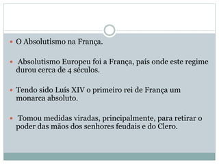  O Absolutismo na França.
 Absolutismo Europeu foi a França, país onde este regime
durou cerca de 4 séculos.
 Tendo sido Luís XIV o primeiro rei de França um
monarca absoluto.
 Tomou medidas viradas, principalmente, para retirar o
poder das mãos dos senhores feudais e do Clero.
 