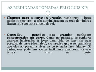AS MEDIDADAS TOMADAS PELO LUIS XIV
 Chamou para a corte os grandes senhores – Deste
modo os senhores já não administravam os seus domínios e
ficavam sob controlo directo do rei.
 Concedeu pensões aos grandes senhores
concentrados na corte. Como no passado, os senhores
estavam habituados a levar uma vida de luxo nas suas
parcelas de terra (domínios), era preciso que o rei garantisse
que eles ao passar a viver na corte nada lhes faltasse. Só
assim, eles poderiam aceitar facilmente abandonar as suas
terras e viver na corte.
 