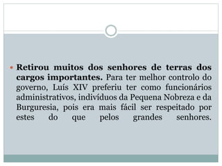 Retirou muitos dos senhores de terras dos
cargos importantes. Para ter melhor controlo do
governo, Luís XIV preferiu ter como funcionários
administrativos, indivíduos da Pequena Nobreza e da
Burguresia, pois era mais fácil ser respeitado por
estes do que pelos grandes senhores.
 
