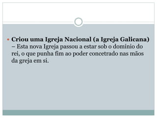  Criou uma Igreja Nacional (a Igreja Galicana)
– Esta nova Igreja passou a estar sob o domínio do
rei, o que punha fim ao poder concetrado nas mãos
da greja em si.
 