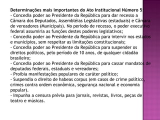 Determinações mais importantes do Ato Institucional Número 5:
- Concedia poder ao Presidente da República para dar recesso a
Câmara dos Deputados, Assembléias Legislativas (estaduais) e Câmara
de vereadores (Municipais). No período de recesso, o poder executivo
federal assumiria as funções destes poderes legislativos;
- Concedia poder ao Presidente da República para intervir nos estados
e municípios, sem respeitar as limitações constitucionais;
- Concedia poder ao Presidente da República para suspender os
direitos políticos, pelo período de 10 anos, de qualquer cidadão
brasileiro;
- Concedia poder ao Presidente da República para cassar mandatos de
deputados federais, estaduais e vereadores;
- Proibia manifestações populares de caráter político;
- Suspendia o direito de habeas corpus (em casos de crime político,
crimes contra ordem econômica, segurança nacional e economia
popular).
- Impunha a censura prévia para jornais, revistas, livros, peças de
teatro e músicas.
 