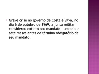    Grave crise no governo de Costa e Silva, no
    dia 6 de outubro de 1969, a junta militar
    considerou extinto seu mandato – um ano e
    sete meses antes do término obrigatório de
    seu mandato.
 