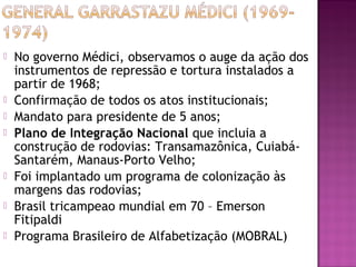    No governo Médici, observamos o auge da ação dos
    instrumentos de repressão e tortura instalados a
    partir de 1968;
   Confirmação de todos os atos institucionais;
   Mandato para presidente de 5 anos;
   Plano de Integração Nacional que incluia a
    construção de rodovias: Transamazônica, Cuiabá-
    Santarém, Manaus-Porto Velho;
   Foi implantado um programa de colonização às
    margens das rodovias;
   Brasil tricampeao mundial em 70 – Emerson
    Fitipaldi
   Programa Brasileiro de Alfabetização (MOBRAL)
 