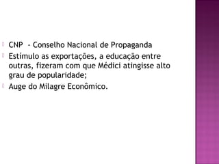    CNP - Conselho Nacional de Propaganda
   Estímulo as exportações, a educação entre
    outras, fizeram com que Médici atingisse alto
    grau de popularidade;
   Auge do Milagre Econômico.
 