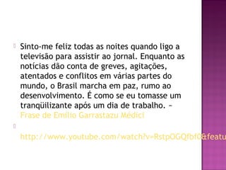    Sinto-me feliz todas as noites quando ligo a
    televisão para assistir ao jornal. Enquanto as
    notícias dão conta de greves, agitações,
    atentados e conflitos em várias partes do
    mundo, o Brasil marcha em paz, rumo ao
    desenvolvimento. É como se eu tomasse um
    tranqüilizante após um dia de trabalho. ~ 
    Frase de Emílio Garrastazu Médici

    http://www.youtube.com/watch?v=RstpOGQfbf0&featu
 