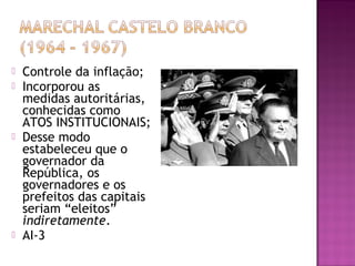    Controle da inflação;
   Incorporou as
    medidas autoritárias,
    conhecidas como
    ATOS INSTITUCIONAIS;
   Desse modo
    estabeleceu que o
    governador da
    República, os
    governadores e os
    prefeitos das capitais
    seriam “eleitos”
    indiretamente.
   AI-3
 