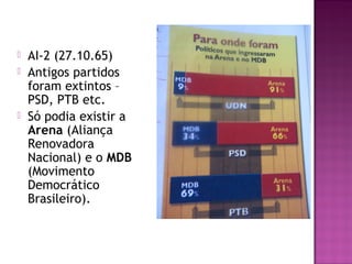    AI-2 (27.10.65)
   Antigos partidos
    foram extintos –
    PSD, PTB etc.
   Só podia existir a
    Arena (Aliança
    Renovadora
    Nacional) e o MDB
    (Movimento
    Democrático
    Brasileiro).
 