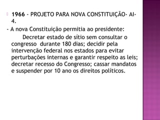  1966 - PROJETO PARA NOVA CONSTITUIÇÃO- AI-
  4.
- A nova Constituição permitia ao presidente:
      Decretar estado de sítio sem consultar o
  congresso durante 180 dias; decidir pela
  intervenção federal nos estados para evitar
  perturbações internas e garantir respeito as leis;
  decretar recesso do Congresso; cassar mandatos
  e suspender por 10 ano os direitos políticos.
 