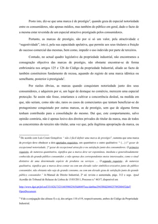 Posto isto, diz-se que uma marca é de prestígio4
, quando goza de especial notoriedade
entre os consumidores, não apenas médios, mas também do público em geral, dado o facto de
a mesma estar revestida de um especial atractivo prestigiado pelos consumidores.
Portanto, as marcas de prestígio, são por si só um valor, pela atractividade e
“sugestividade”, isto é, pela sua capacidade apelativa, que permite aos seus titulares a fruição
do sucesso comercial das mesmas, bem como, impedir o uso indevido por parte de terceiros.
Contudo, no actual quadro legislativo da propriedade industrial, não encontramos a
consagração objectiva das marcas de prestígio, não obstante encontrar-se de forma
embrionária nos artigos 125 e 126 do Código da propriedade Industrial, aliado ao facto de
também constituírem fundamento de recusa, aquando do registo de uma marca idêntica ou
semelhante, posterior à prestigiada5
.
Por razões óbvias, as marcas quando conquistam notoriedade junto dos seus
consumidores, e adquirem por si, um lugar de destaque no comércio, merecem uma especial
protecção. Se assim não fosse, estaríamos a cultivar a concorrência desleal, na medida em
que, não seriam, como não são, raros os casos de comerciantes que tentam beneficiar-se do
protagonismo conquistado por outras marcas, as de prestígio, sem que de alguma forma
tenham contribuído para a consolidação do mesmo. Daí que, este comportamento, salvo
opinião contrária, não é apenas lesivo dos direitos privados do titular da marca, mas de todos
os concorrentes do terceiro não titular, uma vez que, pela ilegítima apropriação da marca, ou
4
De acordo com Luís Couto Gonçalves “ não é fácil definir uma marca de prestígio”, sustenta que uma marca
de prestígio deve obedecer a dois apertados requisitos, um quantitativo e outro qualitativo: “ (…) 1º gozar de
excepcional notoriedade; 2º gozar de excepcional atracção e-ou satisfação junto dos consumidores. O primeiro
requisito, de natureza quantitativa, significa que a marca deve ser espontânea, imediata e generalizadamente
conhecida do grande-público consumidor, e não apenas dos correspondentes meios interessados, como o sinal
distintivo de uma determinada espécie de produtos ou serviços. ... O segundo requisito , de natureza
qualitativa, significa que a marca deva contar ou com um elevado valor simbólico-evocativo junto do público
consumidor, não obstante não seja de grande consumo, ou com um elevado grau de satisfação junto do grande
público consumidor.” In Manual de Direito Industrial, 2ª ed. revista e aumentada, págs. 312 e segs. Apud
Acordão do Tribunal de Relacao de Lisboa de 15/03/2011, Processo n.º 463/7, disponível em
http://www.dgsi.pt/jtrl.nsf/33182fc732316039802565fa00497eec/da60ae2943f8fd288025789200452daf?
OpenDocument.
5
Vide a conjugação das alíneas f) e a), dos artigos 110 e119, respectivamente, ambos do Código da Propriedade
Industrial.
 
