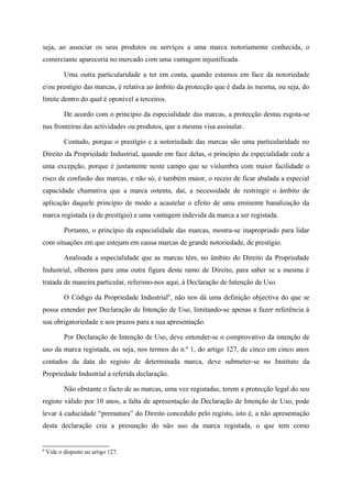 seja, ao associar os seus produtos ou serviços a uma marca notoriamente conhecida, o
comerciante apareceria no mercado com uma vantagem injustificada.
Uma outra particularidade a ter em conta, quando estamos em face da notoriedade
e/ou prestígio das marcas, é relativa ao âmbito da protecção que é dada às mesma, ou seja, do
limite dentro do qual é oponivel a terceiros.
De acordo com o princípio da especialidade das marcas, a protecção destas esgota-se
nas fronteiras das actividades ou produtos, que a mesma visa assinalar.
Contudo, porque o prestígio e a notoriedade das marcas são uma particularidade no
Direito da Propriedade Industrial, quando em face delas, o princípio da especialidade cede a
uma excepção, porque é justamente neste campo que se vislumbra com maior facilidade o
risco de confusão das marcas, e não só, é também maior, o receio de ficar abalada a especial
capacidade chamativa que a marca ostenta, dai, a necessidade de restringir o âmbito de
aplicação daquele princípio de modo a acautelar o efeito de uma eminente banalização da
marca registada (a de prestígio) e uma vantagem indevida da marca a ser registada.
Portanto, o princípio da especialidade das marcas, mostra-se inapropriado para lidar
com situações em que estejam em causa marcas de grande notoriedade, de prestígio.
Analisada a especialidade que as marcas têm, no âmbito do Direito da Propriedade
Industrial, olhemos para uma outra figura deste ramo de Direito, para saber se a mesma é
tratada de maneira particular, referimo-nos aqui, à Declaração de Intenção de Uso.
O Código da Propriedade Industrial6
, não nos dá uma definição objectiva do que se
possa entender por Declaração de Intenção de Uso, limitando-se apenas a fazer referência à
sua obrigatoriedade e aos prazos para a sua apresentação.
Por Declaração de Intenção de Uso, deve entender-se o comprovativo da intenção de
uso da marca registada, ou seja, nos termos do n.º 1, do artigo 127, de cinco em cinco anos
contados da data do registo de determinada marca, deve submeter-se no Instituto da
Propriedade Industrial a referida declaração.
Não obstante o facto de as marcas, uma vez registadas, terem a protecção legal do seu
registo válido por 10 anos, a falta de apresentação da Declaração de Intenção de Uso, pode
levar à caducidade “prematura” do Direito concedido pelo registo, isto é, a não apresentação
desta declaração cria a presunção do não uso da marca registada, o que tem como
6
Vide o disposto no artigo 127.
 