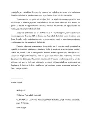 consequência a caducidade da protecção à marca, que poderá ser declarada pelo Instituto da
Propriedade Industrial, oficiosamente ou a requerimento de um terceiro interessado.
Voltamos então à pergunta inicial, Quid Juris em relação às marcas de prestígio, uma
vez que que as mesmas já gozam de notoriedade, e o seu uso é conhecido pelo público em
geral? A mesma excepção (mutatis mutandi) aplicada ao princípio da especialidade das
marcas, deverá ser chamada à colação?
A resposta certamente que não poderá deixar de ser pela negativa, senão vejamos: da
leitura sequencial do artigo 127 do Código da Propriedade Industrial somos levados a uma
única direcção, e não poderá existir outra neste normativo, e dai, as naturais consequências
resultantes da não apresentação da declaração.
Portanto, o facto de uma marca ser de prestígio, isto é, gozar de grande notoriedade e
especial atractividade, não isenta o respectivo titular de apresentar a Declaração de Intenção
de Uso nos, termos e com as consequências previstas pela não apresentação, no artigo 127 do
Código da Propriedade Industrial, uma vez que o uso efectivo não é elemento suficiente
dessas espécies de marcas. Daí, sermos naturalmente levados a concluir que, onde a lei não
distingue não deve o intérprete distinguir, ou seja, à obrigatoriedade de apresentação da
Declaração de Intenção de Uso é indiferente, que estejamos perante uma marca “simples” ou
face a uma prestigiada.
_____________
Hélder Miguel
Bibliografia.
Código da Propriedade Industrial
GONÇALVES, Luís Couto Manual de Direito Industrial, 2ª ed. revista e aumentada,
págs. 312 e segs.
www.dsgi.pt
 