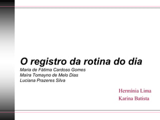 O registro da rotina do dia
Maria de Fátima Cardoso Gomes
Maíra Tomayno de Melo Dias
Luciana Prazeres Silva

                                Hermínia Lima
                                Karina Batista
 