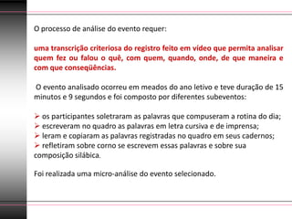 O processo de análise do evento requer:

uma transcrição criteriosa do registro feito em vídeo que permita analisar
quem fez ou falou o quê, com quem, quando, onde, de que maneira e
com que conseqüências.

O evento analisado ocorreu em meados do ano letivo e teve duração de 15
minutos e 9 segundos e foi composto por diferentes subeventos:

 os participantes soletraram as palavras que compuseram a rotina do dia;
 escreveram no quadro as palavras em letra cursiva e de imprensa;
 leram e copiaram as palavras registradas no quadro em seus cadernos;
 refletiram sobre corno se escrevem essas palavras e sobre sua
composição silábica.

Foi realizada uma micro-análise do evento selecionado.
 
