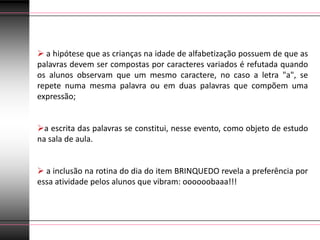  a hipótese que as crianças na idade de alfabetização possuem de que as
palavras devem ser compostas por caracteres variados é refutada quando
os alunos observam que um mesmo caractere, no caso a letra "a", se
repete numa mesma palavra ou em duas palavras que compõem uma
expressão;


a escrita das palavras se constitui, nesse evento, como objeto de estudo
na sala de aula.


 a inclusão na rotina do dia do item BRINQUEDO revela a preferência por
essa atividade pelos alunos que vibram: oooooobaaa!!!
 