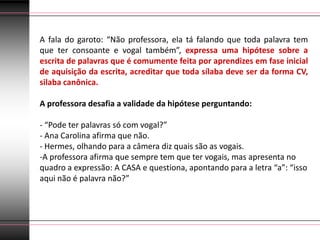 A fala do garoto: “Não professora, ela tá falando que toda palavra tem
que ter consoante e vogal também”, expressa uma hipótese sobre a
escrita de palavras que é comumente feita por aprendizes em fase inicial
de aquisição da escrita, acreditar que toda sílaba deve ser da forma CV,
silaba canônica.

A professora desafia a validade da hipótese perguntando:

- “Pode ter palavras só com vogal?”
- Ana Carolina afirma que não.
- Hermes, olhando para a câmera diz quais são as vogais.
-A professora afirma que sempre tem que ter vogais, mas apresenta no
quadro a expressão: A CASA e questiona, apontando para a letra “a”: “isso
aqui não é palavra não?”
 