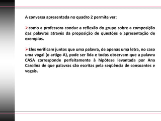 A conversa apresentada no quadro 2 permite ver:

como a professora conduz a reflexão do grupo sobre a composição
das palavras através da proposição de questões e apresentação de
exemplos.

Eles verificam juntos que uma palavra, de apenas uma letra, no caso
uma vogal (o artigo A), pode ser lida e todos observam que a palavra
CASA corresponde perfeitamente à hipótese levantada por Ana
Carolina de que palavras são escritas pela seqüência de consoantes e
vogais.
 