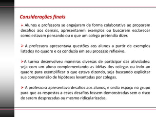 Considerações finais
 Alunos e professora se engajaram de forma colaborativa ao proporem
desafios aos demais, apresentarem exemplos ou buscarem esclarecer
como estavam pensando ou o que um colega pretendia dizer.

 A professora apresentava questões aos alunos a partir de exemplos
listados no quadro e os conduzia em seu processo reflexivo.

A turma desenvolveu maneiras diversas de participar das atividades:
seja com um aluno complementando as idéias dos colegas ou indo ao
quadro para exemplificar o que estava dizendo, seja buscando explicitar
sua compreensão de hipóteses levantadas por colegas.

 A professora apresentava desafios aos alunos, e cedia espaço no grupo
para que as respostas a esses desafios fossem demonstradas sem o risco
de serem desprezadas ou mesmo ridicularizadas.
 