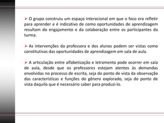  O grupo construiu um espaço interacional em que o foco era refletir
para aprender e é indicativo de como oportunidades de aprendizagem
resultam do engajamento e da colaboração entre os participantes da
turma.

 As intervenções da professora e dos alunos podem ser vistas como
constitutivas das oportunidades de aprendizagem em sala de aula.

 A articulação entre alfabetização e letramento pode ocorrer em sala
de aula, desde que os professores estejam atentos às demandas
envolvidas no processo de escrita, seja do ponto de vista da observação
das características e funções do gênero explorado, seja do ponto de
vista daquilo que é necessário saber para produzi-lo.
 