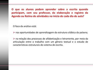 O que os alunos podem aprender sobre a escrita quando
participam, com seu professor, da elaboração e registro da
Agenda ou Rotina de atividades no início de cada dia de aula?


 O foco da análise está:

  nas oportunidades de aprendizagem da estrutura silábica da palavra;

  na relação dos processos de alfabetização e letramento, por meio da
 articulação entre o trabalho com um gênero textual e o estudo de
 características estruturais do sistema de escrita.
 