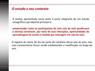 O estudo e seu contexto

A análise apresentada nesse texto é parte integrante de um estudo
etnográfico cujo objetivo principal é:

compreender como os participantes de uma sala de aula (professora
e alunos) constroem, por meio de suas interações, oportunidades de
aprendizagem da escrita à medida que interagem em sala de aula.

O registro da rotina do dia faz parte do cotidiano dessa sala de aula, mas
suas características foram sendo estabelecidas e modificadas ao longo do
ano.
 