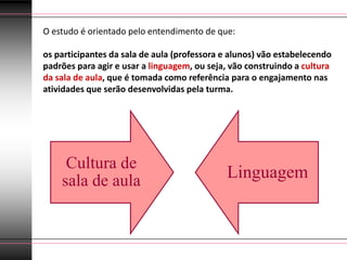 O estudo é orientado pelo entendimento de que:

os participantes da sala de aula (professora e alunos) vão estabelecendo
padrões para agir e usar a linguagem, ou seja, vão construindo a cultura
da sala de aula, que é tomada como referência para o engajamento nas
atividades que serão desenvolvidas pela turma.




     Cultura de
    sala de aula                             Linguagem
 