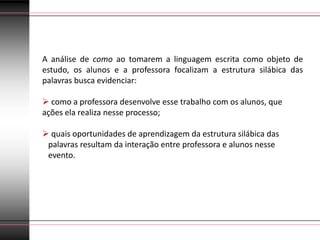 A análise de como ao tomarem a linguagem escrita como objeto de
estudo, os alunos e a professora focalizam a estrutura silábica das
palavras busca evidenciar:

 como a professora desenvolve esse trabalho com os alunos, que
ações ela realiza nesse processo;

 quais oportunidades de aprendizagem da estrutura silábica das
 palavras resultam da interação entre professora e alunos nesse
 evento.
 