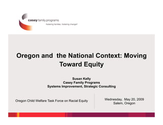 Oregon and the National Context: Moving
            Toward Equity

                                   Susan Kelly
                              Casey Family Programs
                     Systems Improvement, Strategic Consulting



Oregon Child Welfare Task Force on Racial Equity       Wednesday, May 20, 2009
                                                           Salem, Oregon
 