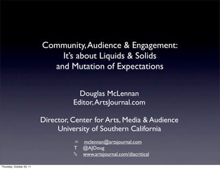 Community, Audience & Engagement:
                               It’s about Liquids & Solids
                             and Mutation of Expectations

                                       Douglas McLennan
                                     Editor, ArtsJournal.com

                           Director, Center for Arts, Media & Audience
                                University of Southern California
                                     ✉ mclennan@artsjournal.com
                                     T @AJDoug
                                     ✎ www.artsjournal.com/diacritical

Thursday, October 20, 11
 