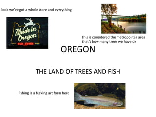 look we’ve got a whole store and everything




                                               this is considered the metropolitan area
                                               that’s how many trees we have ok

                                      OREGON

                     THE LAND OF TREES AND FISH

          fishing is a fucking art form here
 