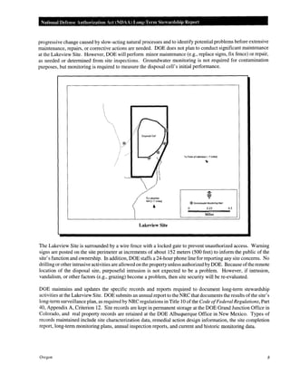 National Defense Authol"ization Act (NDAA) Long-Term Stewardship Report

progressive change caused by slow-acting natural processes and to identify potential problems before extensive
maintenance, repairs, or corrective actions are needed. DOE does not plan to conduct significant maintenance
at the Lakeview Site. However, DOE will perform minor maintenance (e.g., replace signs, fix fence) or repair,
as needed or determined from site inspections. Groundwater monitoring is not required for contamination
purposes, but monitoring is required to measure the disposal cell's initial performance.

To Town of lakeview ( .... 7 mHes)

To Lakeview
Mill (- 7 miles)

®Groundwater Monitoring Well

0

0.25

0.5

Miles

Lakeview Site

The Lakeview Site is surrounded by a wire fence with a locked gate to prevent unauthorized access. Warning
signs are posted on the site perimeter at increments of about 152 meters (500 feet) to inform the public of the
site's function and ownership. In addition, DOE staffs a 24-hour phone line for reporting any site concerns. No
drilling or other intrusive activities are allowed on the property unless authorized by DOE. Because of the remote
location of the disposal site, purposeful intrusion is not expected to be a problem. However, if intrusion,
vandalism, or other factors (e.g., grazing) become a problem, then site security will be re-evaluated.
DOE maintains and updates the specific records and reports required to document long-term stewardship
activities at the Lakeview Site. DOE submits an annual report to the NRC that documents the results of the site's
long-term surveillance plan, as required by NRC regulations in Title 10 of the Code of Federal Regulations, Part
40, Appendix A, Criterion 12. Site records are kept in permanent storage at the DOE Grand Junction Office in
Colorado, and real property records are retained at the DOE Albuquerque Office in New Mexico. Types of
records maintained include site characterization data, remedial action design information, the site completion
report, long-term monitoring plans, annual inspection reports, and current and historic monitoring data.

Oregon

8

 